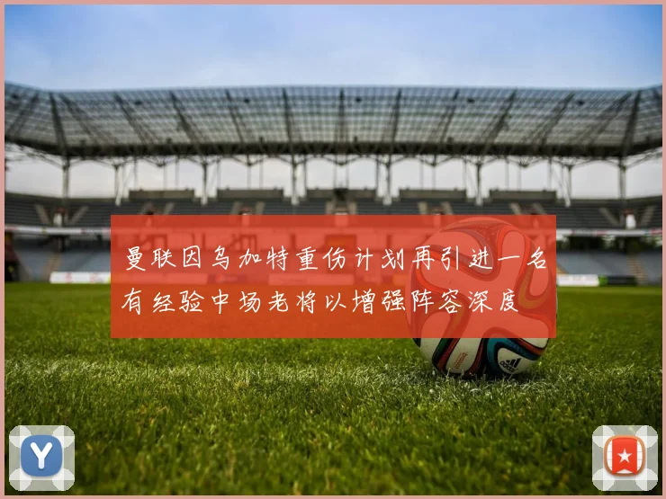 曼联因乌加特重伤计划再引进一名有经验中场老将以增强阵容深度