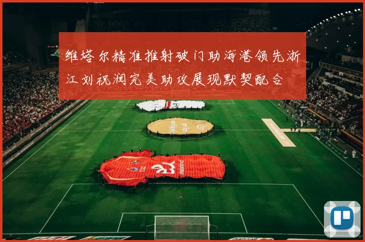 维塔尔精准推射破门助海港领先浙江刘祝润完美助攻展现默契配合