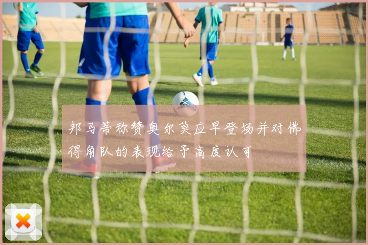 邦马蒂称赞奥尔莫应早登场并对佛得角队的表现给予高度认可