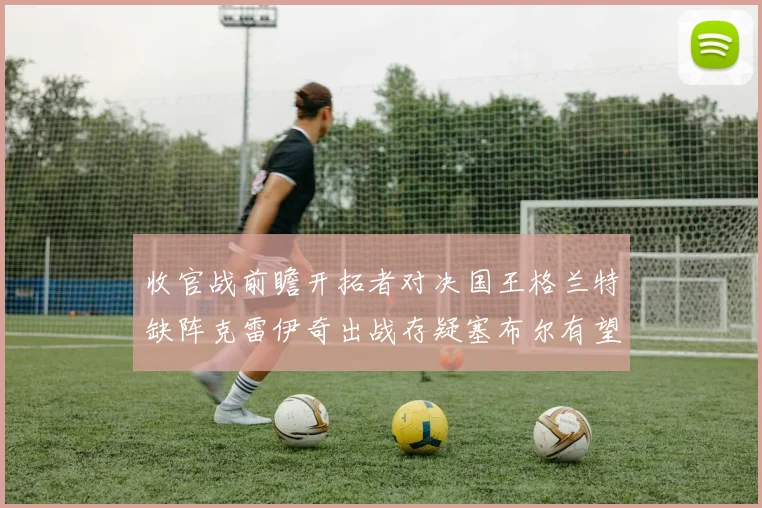 收官战前瞻开拓者对决国王格兰特缺阵克雷伊奇出战存疑塞布尔有望上场