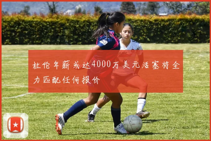 杜伦年薪或达4000万美元活塞将全力匹配任何报价