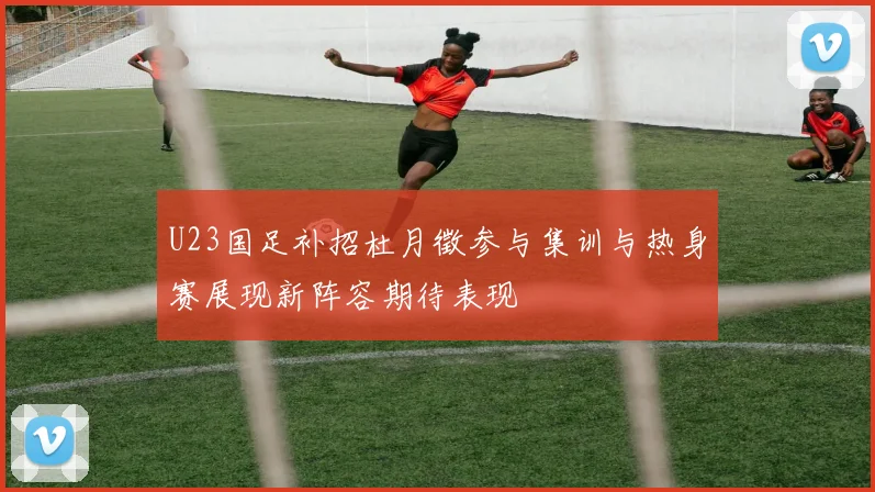 U23国足补招杜月徵参与集训与热身赛展现新阵容期待表现