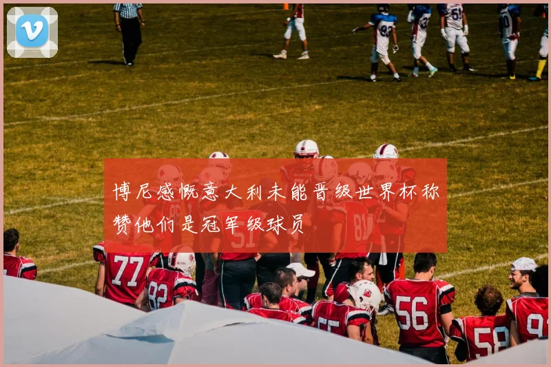 博尼感慨意大利未能晋级世界杯称赞他们是冠军级球员