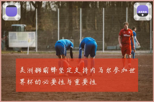 美洲狮前锋坚定支持内马尔参加世界杯的必要性与重要性
