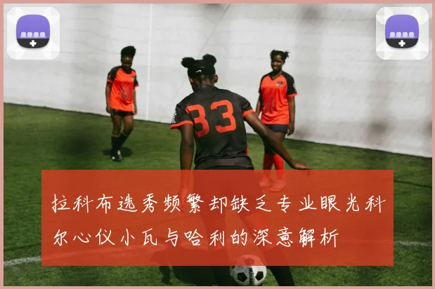 拉科布选秀频繁却缺乏专业眼光科尔心仪小瓦与哈利的深意解析