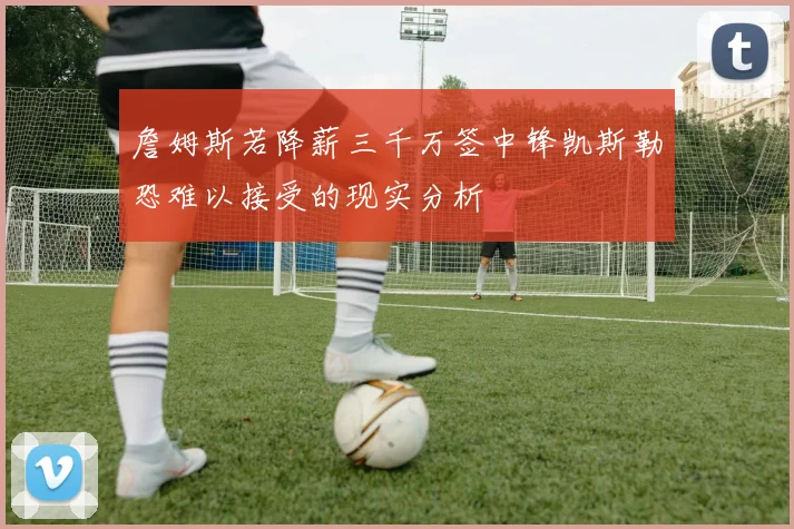 詹姆斯若降薪三千万签中锋凯斯勒恐难以接受的现实分析