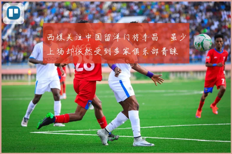 西媒关注中国留洋门将李昌祎虽少上场却依然受到多家俱乐部青睐