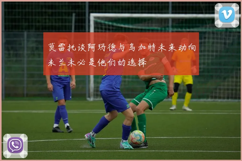 莫雷托谈阿玛德与乌加特未来动向米兰未必是他们的选择