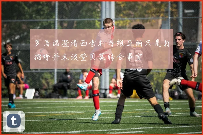 罗马诺澄清西索科与维亚纳只是打招呼并未谈登贝莱转会事宜