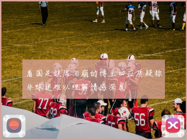 看国足缺席泪崩的博主回应质疑称非球迷难以理解情感深度
