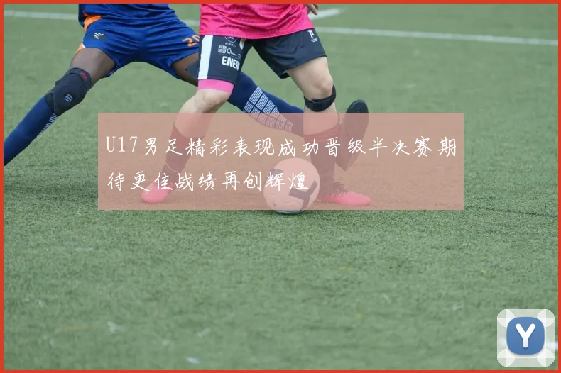 U17男足精彩表现成功晋级半决赛期待更佳战绩再创辉煌