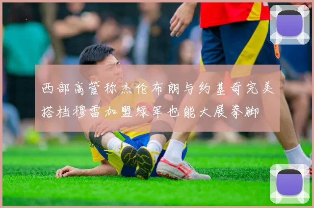 西部高管称杰伦布朗与约基奇完美搭档穆雷加盟绿军也能大展拳脚