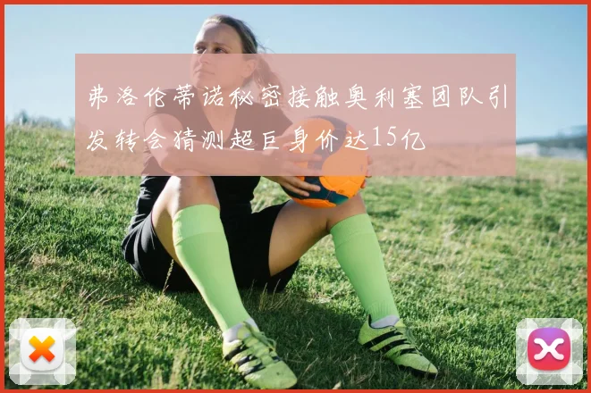 弗洛伦蒂诺秘密接触奥利塞团队引发转会猜测超巨身价达15亿