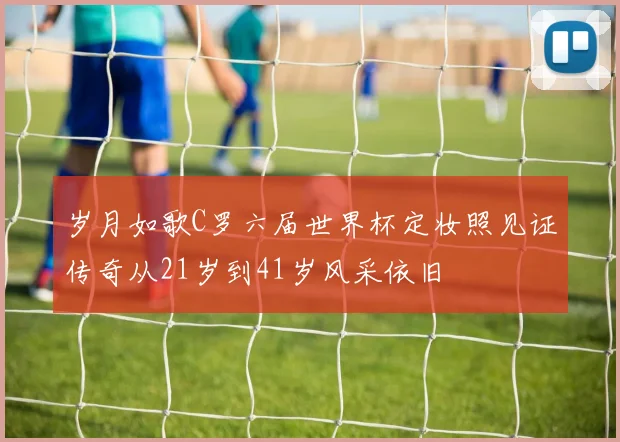 岁月如歌C罗六届世界杯定妆照见证传奇从21岁到41岁风采依旧